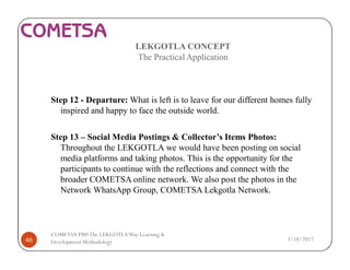 LEKGOTLA CONCEPT
The Practical Application
Step 12 - Departure: What is left is to leave for our different homes fully
inspired and happy to face the outside world.
Step 13 – Social Media Postings & Collector’s Items Photos:
Throughout the LEKGOTLA we would have been posting on social
media platforms and taking photos. This is the opportunity for the
participants to continue with the reflections and connect with the
broader COMETSA online network. We also post the photos in the
Network WhatsApp Group, COMETSA Lekgotla Network.
3/18/201746
COMETSA PMSThe LEKGOTLAWay Learning &
Development Methodology
 