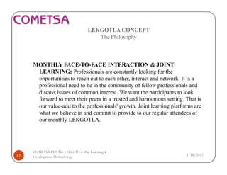 LEKGOTLA CONCEPT
The Philosophy
MONTHLY FACE-TO-FACE INTERACTION & JOINT
LEARNING: Professionals are constantly looking for the
opportunities to reach out to each other, interact and network. It is a
professional need to be in the community of fellow professionals and
discuss issues of common interest. We want the participants to look
forward to meet their peers in a trusted and harmonious setting. That is
our value-add to the professionals' growth. Joint learning platforms are
what we believe in and commit to provide to our regular attendees of
our monthly LEKGOTLA.
3/18/201747
COMETSA PMSThe LEKGOTLAWay Learning &
Development Methodology
 