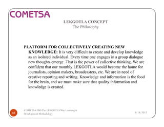 LEKGOTLA CONCEPT
The Philosophy
PLATFORM FOR COLLECTIVELY CREATING NEW
KNOWLEDGE: It is very difficult to create and develop knowledge
as an isolated individual. Every time one engages in a group dialogue
new thoughts emerge. That is the power of collective thinking. We are
confident that our monthly LEKGOTLA would become the home for
journalists, opinion makers, broadcasters, etc. We are in need of
creative reporting and writing. Knowledge and information is the food
for the brain, and we must make sure that quality information and
knowledge is created.
3/18/201748
COMETSA PMSThe LEKGOTLAWay Learning &
Development Methodology
 