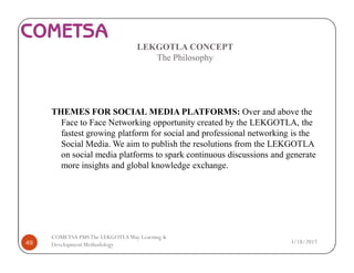 LEKGOTLA CONCEPT
The Philosophy
THEMES FOR SOCIAL MEDIA PLATFORMS: Over and above the
Face to Face Networking opportunity created by the LEKGOTLA, the
fastest growing platform for social and professional networking is the
Social Media. We aim to publish the resolutions from the LEKGOTLA
on social media platforms to spark continuous discussions and generate
more insights and global knowledge exchange.
3/18/201749
COMETSA PMSThe LEKGOTLAWay Learning &
Development Methodology
 