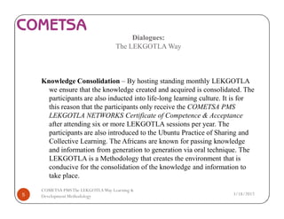 Dialogues:
The LEKGOTLA Way
Knowledge Consolidation – By hosting standing monthly LEKGOTLA
we ensure that the knowledge created and acquired is consolidated. The
participants are also inducted into life-long learning culture. It is for
this reason that the participants only receive the COMETSA PMS
LEKGOTLA NETWORKS Certificate of Competence & Acceptance
after attending six or more LEKGOTLA sessions per year. The
participants are also introduced to the Ubuntu Practice of Sharing and
Collective Learning. The Africans are known for passing knowledge
and information from generation to generation via oral technique. The
LEKGOTLA is a Methodology that creates the environment that is
conducive for the consolidation of the knowledge and information to
take place.
3/18/20175
COMETSA PMSThe LEKGOTLAWay Learning &
Development Methodology
 