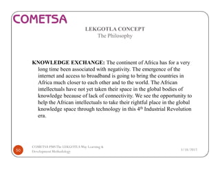 LEKGOTLA CONCEPT
The Philosophy
KNOWLEDGE EXCHANGE: The continent of Africa has for a very
long time been associated with negativity. The emergence of the
internet and access to broadband is going to bring the countries in
Africa much closer to each other and to the world. The African
intellectuals have not yet taken their space in the global bodies of
knowledge because of lack of connectivity. We see the opportunity to
help the African intellectuals to take their rightful place in the global
knowledge space through technology in this 4th Industrial Revolution
era.
3/18/201750
COMETSA PMSThe LEKGOTLAWay Learning &
Development Methodology
 