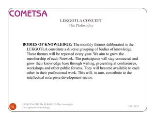 LEKGOTLA CONCEPT
The Philosophy
BODIES OF KNOWLEDGE: The monthly themes deliberated in the
LEKGOTLA constitute a diverse grouping of bodies of knowledge.
These themes will be repeated every year. We aim to grow the
membership of each Network. The participants will stay connected and
grow their knowledge base through writing, presenting at conferences,
workshops and other public forums. They will become available to each
other in their professional work. This will, in turn, contribute to the
intellectual enterprise development sector.
3/18/201751
COMETSA PMSThe LEKGOTLAWay Learning &
Development Methodology
 