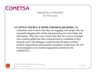 LEKGOTLA CONCEPT
The Philosophy
A CAPTIVE SOURCE & HOME FOR RESEARCHERS: The
researchers want to know that they are engaging with people who are
constantly plugging their minds and generating new knowledge and
information. They also want to know that they have access to people
who could be pulled into their research teams to contribute to their
research work. Our dialogues would become the place at which
research organizations and potential researchers would meet. We will
be encouraged to see research engagements initiated at our
LEKGOTLA.
3/18/201752
COMETSA PMSThe LEKGOTLAWay Learning &
Development Methodology
 