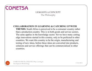 LEKGOTLA CONCEPT
The Philosophy
COLLABORATION IN LEARNING & CATCHING UP WITH
TRENDS: South Africa is perceived to be a consumer country rather
than a production country. This is in both goods and service sectors.
The same applies in the knowledge sector. Yet we have many cutting
edge innovations started in this country, only to be perfected in other
countries. We want this country to be the origin, manufacturing and
testing of new ideas, before these ideas are converted into products,
solutions and service offerings that can be commercialised in other
countries.
3/18/201753
COMETSA PMSThe LEKGOTLAWay Learning &
Development Methodology
 