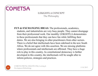 LEKGOTLA CONCEPT
The Philosophy
FUN & EXCHANGING IDEAS: The professionals, academics,
students, and industrialists are very busy people. They cannot disengage
from their professional work. Our monthly LEKGOTLA demonstrates
to these professionals that they can have fun while fulfilling their
duties. We are also bringing in other practitioners from other sectors.
There is a belief that intellectuals have been sidelined in the new South
Africa. We do not agree with this assertion. We are missing platforms
where professionals and intellectuals are affirmed. They have a huge
role to play in this country. As constitutional democracy is further
developed in this country, the intellectuals will be sought after to
inform policies, strategies and practices.
3/18/201754
COMETSA PMSThe LEKGOTLAWay Learning &
Development Methodology
 