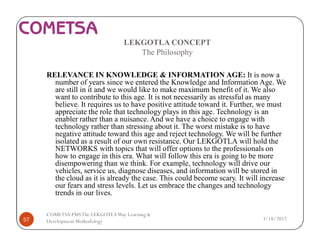 LEKGOTLA CONCEPT
The Philosophy
RELEVANCE IN KNOWLEDGE & INFORMATION AGE: It is now a
number of years since we entered the Knowledge and Information Age. We
are still in it and we would like to make maximum benefit of it. We also
want to contribute to this age. It is not necessarily as stressful as many
believe. It requires us to have positive attitude toward it. Further, we must
appreciate the role that technology plays in this age. Technology is an
enabler rather than a nuisance. And we have a choice to engage with
technology rather than stressing about it. The worst mistake is to have
negative attitude toward this age and reject technology. We will be further
isolated as a result of our own resistance. Our LEKGOTLA will hold the
NETWORKS with topics that will offer options to the professionals on
how to engage in this era. What will follow this era is going to be more
disempowering than we think. For example, technology will drive our
vehicles, service us, diagnose diseases, and information will be stored in
the cloud as it is already the case. This could become scary. It will increase
our fears and stress levels. Let us embrace the changes and technology
trends in our lives.
3/18/201757
COMETSA PMSThe LEKGOTLAWay Learning &
Development Methodology
 