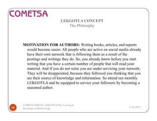 LEKGOTLA CONCEPT
The Philosophy
MOTIVATION FOR AUTHORS: Writing books, articles, and reports
would become easier. All people who are active on social media already
have their own network that is following them as a result of the
postings and writings they do. So, you already know before you start
writing that you have a certain number of people that will read your
material. And if you do not write you are under servicing your network.
They will be disappointed, because they followed you thinking that you
are their source of knowledge and information. So attend our monthly
LEKGOTLA and be equipped to service your followers by becoming a
seasoned author.
3/18/201758
COMETSA PMSThe LEKGOTLAWay Learning &
Development Methodology
 
