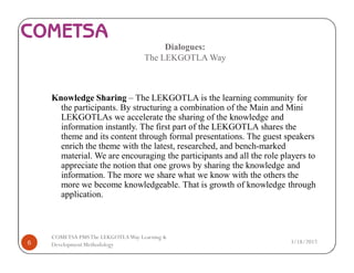 Dialogues:
The LEKGOTLA Way
Knowledge Sharing – The LEKGOTLA is the learning community for
the participants. By structuring a combination of the Main and Mini
LEKGOTLAs we accelerate the sharing of the knowledge and
information instantly. The first part of the LEKGOTLA shares the
theme and its content through formal presentations. The guest speakers
enrich the theme with the latest, researched, and bench-marked
material. We are encouraging the participants and all the role players to
appreciate the notion that one grows by sharing the knowledge and
information. The more we share what we know with the others the
more we become knowledgeable. That is growth of knowledge through
application.
3/18/20176
COMETSA PMSThe LEKGOTLAWay Learning &
Development Methodology
 