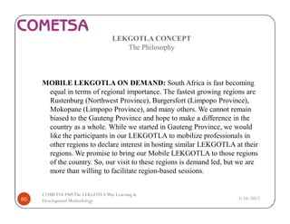 LEKGOTLA CONCEPT
The Philosophy
MOBILE LEKGOTLA ON DEMAND: South Africa is fast becoming
equal in terms of regional importance. The fastest growing regions are
Rustenburg (Northwest Province), Burgersfort (Limpopo Province),
Mokopane (Limpopo Province), and many others. We cannot remain
biased to the Gauteng Province and hope to make a difference in the
country as a whole. While we started in Gauteng Province, we would
like the participants in our LEKGOTLA to mobilize professionals in
other regions to declare interest in hosting similar LEKGOTLA at their
regions. We promise to bring our Mobile LEKGOTLA to those regions
of the country. So, our visit to these regions is demand led, but we are
more than willing to facilitate region-based sessions.
3/18/201760
COMETSA PMSThe LEKGOTLAWay Learning &
Development Methodology
 