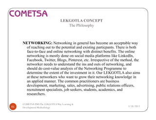 LEKGOTLA CONCEPT
The Philosophy
NETWORKING: Networking in general has become an acceptable way
of reaching out to the potential and existing particpants. There is both
face-to-face and online networking with distinct benefits. The online
networking is mostly done on social media platforms like LinkedIn,
Facebook, Twitter, Blogs, Pinterest, etc. Irrespective of the method, the
networker needs to understand the ins and outs of networking, and
should do cost-value analysis of the Networking Programme to
determine the extent of the investment in it. Our LEKGOTLA also aims
at these networkers who want to grow their networking knowledge in
an applied manner. The common practitioners are business
development, marketing, sales, advertising, public relations officers,
recruitment specialists, job seekers, students, academics, and
researchers.
3/18/201761
COMETSA PMSThe LEKGOTLAWay Learning &
Development Methodology
 