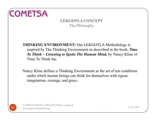 LEKGOTLA CONCEPT
The Philosophy
THINKING ENVIRONMENT: Our LEKGOTLA Methodology is
inspired by The Thinking Environment as described in the book, Time
To Think – Listening to Ignite The Human Mind, by Nancy Kline of
Time To Think Inc.
Nancy Kline defines a Thinking Environment as the set of ten conditions
under which human beings can think for themselves with rigour,
imagination, courage, and grace.
3/18/201762
COMETSA PMSThe LEKGOTLAWay Learning &
Development Methodology
 