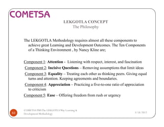 LEKGOTLA CONCEPT
The Philosophy
The LEKGOTLA Methodology requires almost all these components to
achieve great Learning and Development Outcomes. The Ten Components
of a Thinking Environment , by Nancy Kline are;
Component 1: Attention - Listening with respect, interest, and fascination
Component 2: Incisive Questions – Removing assumptions that limit ideas
Component 3: Equality – Treating each other as thinking peers. Giving equal
turns and attention. Keeping agreements and boundaries.
Component 4: Appreciation – Practicing a five-to-one ratio of appreciation
to criticism
Component 5: Ease – Offering freedom from rush or urgency
3/18/201763
COMETSA PMSThe LEKGOTLAWay Learning &
Development Methodology
 