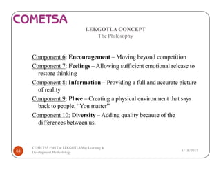 LEKGOTLA CONCEPT
The Philosophy
Component 6: Encouragement – Moving beyond competition
Component 7: Feelings – Allowing sufficient emotional release to
restore thinking
Component 8: Information – Providing a full and accurate picture
of reality
Component 9: Place – Creating a physical environment that says
back to people, “You matter”
Component 10: Diversity – Adding quality because of the
differences between us.
3/18/201764
COMETSA PMSThe LEKGOTLAWay Learning &
Development Methodology
 