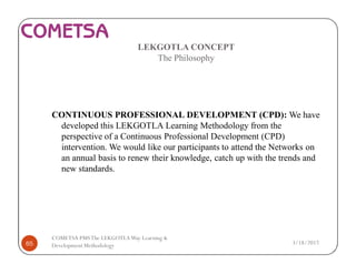 LEKGOTLA CONCEPT
The Philosophy
CONTINUOUS PROFESSIONAL DEVELOPMENT (CPD): We have
developed this LEKGOTLA Learning Methodology from the
perspective of a Continuous Professional Development (CPD)
intervention. We would like our participants to attend the Networks on
an annual basis to renew their knowledge, catch up with the trends and
new standards.
3/18/201765
COMETSA PMSThe LEKGOTLAWay Learning &
Development Methodology
 