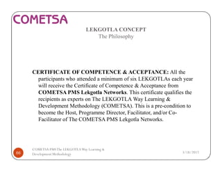 LEKGOTLA CONCEPT
The Philosophy
CERTIFICATE OF COMPETENCE & ACCEPTANCE: All the
participants who attended a minimum of six LEKGOTLAs each year
will receive the Certificate of Competence & Acceptance from
COMETSA PMS Lekgotla Networks. This certificate qualifies the
recipients as experts on The LEKGOTLA Way Learning &
Development Methodology (COMETSA). This is a pre-condition to
become the Host, Programme Director, Facilitator, and/or Co-
Facilitator of The COMETSA PMS Lekgotla Networks.
3/18/201766
COMETSA PMSThe LEKGOTLAWay Learning &
Development Methodology
 