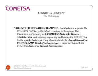 LEKGOTLA CONCEPT
The Philosophy
VOLUNTEER NETWORK CHAMPION: Each Network appoints The
COMETSA PMS Lekgotla Volunteer Network Champions. The
Champions work closely with COMETSA Networks General
Administrator in structuring, organising and hosting the LEKGOTLA
for the specific Networks. They also coordinate the Annual Summit of
COMETSA PMS Panel of Network Experts in partnership with the
COMETSA Networks General Administrator.
3/18/201767
COMETSA PMSThe LEKGOTLAWay Learning &
Development Methodology
 