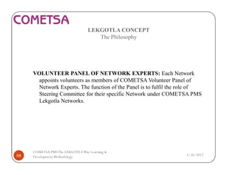 LEKGOTLA CONCEPT
The Philosophy
VOLUNTEER PANEL OF NETWORK EXPERTS: Each Network
appoints volunteers as members of COMETSA Volunteer Panel of
Network Experts. The function of the Panel is to fulfil the role of
Steering Committee for their specific Network under COMETSA PMS
Lekgotla Networks.
3/18/201768
COMETSA PMSThe LEKGOTLAWay Learning &
Development Methodology
 