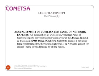LEKGOTLA CONCEPT
The Philosophy
ANNUAL SUMMIT OF COMETSA PMS PANEL OF NETWORK
EXPERTS: All the members of COMETSA Volunteer Panel of
Network Experts converge together once a year at the Annual Summit
of COMETSA PMS Panel of Network Experts to address a particular
topic recommended by the various Networks. The Networks contest for
annual Theme to be addressed by all the Panels.
3/18/201769
COMETSA PMSThe LEKGOTLAWay Learning &
Development Methodology
 