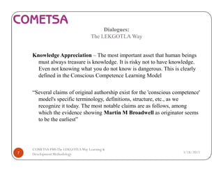 Dialogues:
The LEKGOTLA Way
Knowledge Appreciation – The most important asset that human beings
must always treasure is knowledge. It is risky not to have knowledge.
Even not knowing what you do not know is dangerous. This is clearly
defined in the Conscious Competence Learning Model
“Several claims of original authorship exist for the 'conscious competence'
model's specific terminology, definitions, structure, etc., as we
recognize it today. The most notable claims are as follows, among
which the evidence showing Martin M Broadwell as originator seems
to be the earliest”
3/18/20177
COMETSA PMSThe LEKGOTLAWay Learning &
Development Methodology
 