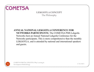 LEKGOTLA CONCEPT
The Philosophy
ANNUAL NATIONAL LEKGOTLA CONFERENCE FOR
NETWORKS PARTICIPANTS: The COMETSA PMS Lekgotla
Networks host an Annual National Lekgotla Conference for the
Networks participants. This is more comprehensive than the monthly
LEKGOTLA, and is attended by national and international speakers
and guests.
3/18/201770
COMETSA PMSThe LEKGOTLAWay Learning &
Development Methodology
 