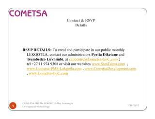 Contact & RSVP
Details
RSVP DETAILS: To enrol and participate in our public monthly
LEKGOTLA, contact our administrators Portia Diketane and
Tsumbedzo Luvhimbi, at callcentre@Cometsa-GoC.com ;
tel +27 11 974 9308 or visit our websites www.SamTsima.com ,
www.Cometsa-PMS-Lekgotla.com , www.CometsaDevelopment.com
, www.Cometsa-GoC.com
3/18/201771
COMETSA PMSThe LEKGOTLAWay Learning &
Development Methodology
 