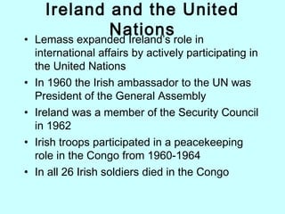Ireland and the United
Nations• Lemass expanded Ireland’s role in
international affairs by actively participating in
the United Nations
• In 1960 the Irish ambassador to the UN was
President of the General Assembly
• Ireland was a member of the Security Council
in 1962
• Irish troops participated in a peacekeeping
role in the Congo from 1960-1964
• In all 26 Irish soldiers died in the Congo
 