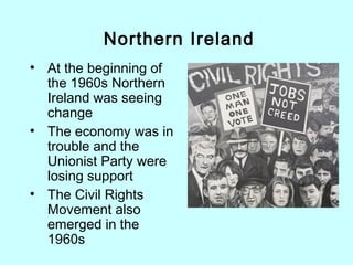 • At the beginning of
the 1960s Northern
Ireland was seeing
change
• The economy was in
trouble and the
Unionist Party were
losing support
• The Civil Rights
Movement also
emerged in the
1960s
Northern Ireland
 