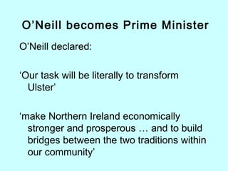 O’Neill declared:
‘Our task will be literally to transform
Ulster’
‘make Northern Ireland economically
stronger and prosperous … and to build
bridges between the two traditions within
our community’
O’Neill becomes Prime Minister
 