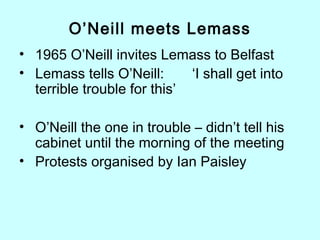 O’Neill meets Lemass
• 1965 O’Neill invites Lemass to Belfast
• Lemass tells O’Neill: ‘I shall get into
terrible trouble for this’
• O’Neill the one in trouble – didn’t tell his
cabinet until the morning of the meeting
• Protests organised by Ian Paisley
 