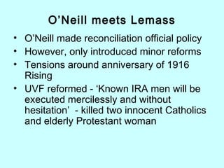 O’Neill meets Lemass
• O’Neill made reconciliation official policy
• However, only introduced minor reforms
• Tensions around anniversary of 1916
Rising
• UVF reformed - ‘Known IRA men will be
executed mercilessly and without
hesitation’ - killed two innocent Catholics
and elderly Protestant woman
 