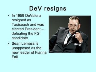 DeV resigns
• In 1959 DeValera
resigned as
Taoiseach and was
elected President –
defeating the FG
candidate
• Sean Lemass is
unopposed as the
new leader of Fianna
Fail
 