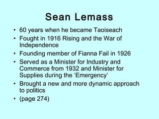 Sean Lemass
• 60 years when he became Taoiseach
• Fought in 1916 Rising and the War of
Independence
• Founding member of Fianna Fail in 1926
• Served as a Minister for Industry and
Commerce from 1932 and Minister for
Supplies during the ‘Emergency’
• Brought a new and more dynamic approach
to politics
• (page 274)
 