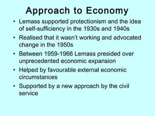 Approach to Economy
• Lemass supported protectionism and the idea
of self-sufficiency in the 1930s and 1940s
• Realised that it wasn’t working and advocated
change in the 1950s
• Between 1959-1966 Lemass presided over
unprecedented economic expansion
• Helped by favourable external economic
circumstances
• Supported by a new approach by the civil
service
 
