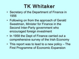 TK Whitaker
• Secretary of the Department of Finance in
1956
• Following on from the approach of Gerald
Sweetman, Minister for Finance in the
Second Inter-Party government who
encouraged foreign investment
• In 1958 the Dept of Finance carried out a
comprehensive survey of the Irish Economy
• This report was to lead to a new policy – The
First Programme of Economic Expansion
 
