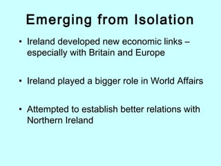 Emerging from Isolation
• Ireland developed new economic links –
especially with Britain and Europe
• Ireland played a bigger role in World Affairs
• Attempted to establish better relations with
Northern Ireland
 