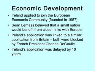 Economic Development
• Ireland applied to join the European
Economic Community (founded in 1957)
• Sean Lemass believed that a small nation
would benefit from closer links with Europe.
• Ireland’s application was linked to a similar
application from Britain – both were blocked
by French President Charles DeGaulle
• Ireland’s application was delayed by 10
years
 