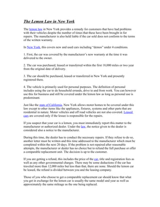 The Lemon Law in New York
The lemon law in New York provides a remedy for customers that have had problems
with their vehicles despite the number of times that these have been brought in for
repairs. The manufacturer is also held liable if the car sold does not conform to the terms
of the written warranty.

In New York, this covers new and used cars including “demos” under 4 conditions.

1. First, the car was covered by the manufacturer’s new warranty at the time it was
delivered to the owner.

2. The car was purchased, leased or transferred within the first 18,000 miles or two year
from the original date of delivery.

3. The car should be purchased, leased or transferred in New York and presently
registered there.

4. The vehicle is primarily used for personal purposes. The definition of personal
includes using the car to do household errands, drive to and from work. You can however
use this for business and still be covered under the lemon law as long as personal use is
predominant.

Just like the state of California, New York allows motor homes to be covered under this
law except to other items like the appliances, fixtures, systems and other parts that are
residential in nature. Motor vehicles and off road vehicles are not also covered. Leased
cars are covered only if the lessee is responsible for the repairs.

If you suspect that your car is a lemon, you must immediately report this matter to the
manufacturer or authorized dealer. Under the law, the notice given to the dealer is
considered also a notice to the manufacturer.

During this time, the dealer has to conduct the necessary repairs. If they refuse to do so,
another letter must be written and this time addressed to the manufacturer which must be
completed within the next 20 days. If the problem is not repaired after reasonable
attempts, the manufacturer or dealer has no choice but to refund the full purchase or offer
a comparable replacement unit. The decision is up to the customer.

If you are getting a refund, this includes the price of the car, title and registration fees as
well as any other governmental charges. There may be some deductions if the car has
traveled more than 12,000 miles but less than that, there are none. Should the lemon car
be leased, the refund is divided between you and the leasing company.

Those of you who choose to get a comparable replacement car should know that what
you get in exchange for the lemon car is usually the same model and year as well as
approximately the same mileage as the one being replaced.
 