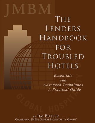 The
                Lenders
               Handbook
                  for
               Troubled
                Hotels
                        Essentials
                           and
                  Advanced Techniques
                   - A Practical Guide




           by Jim Butler
Chairman, JMBM Global Hospitality Group®
 