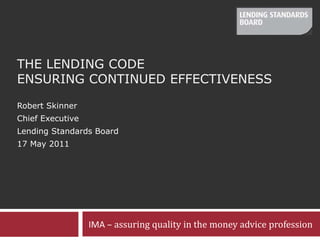 The Lending Code Ensuring continued Effectiveness Robert Skinner Chief Executive Lending Standards Board 17 May 2011 IMA – assuring quality in the money advice profession 