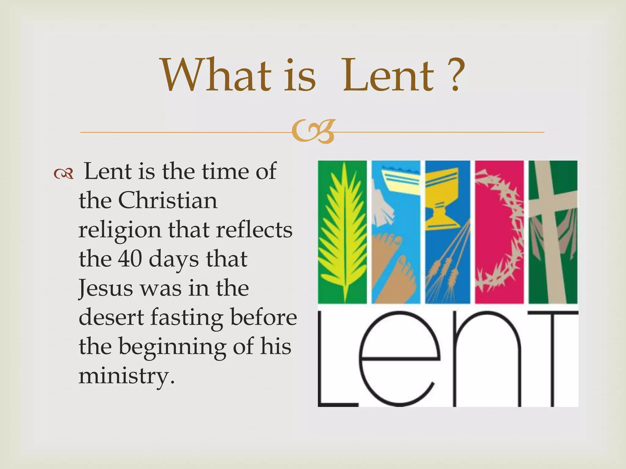 
What is Lent ?
Lent is the time of
the Christian
religion that reflects
the 40 days that
Jesus was in the
desert fasting before
the beginning of his
ministry.