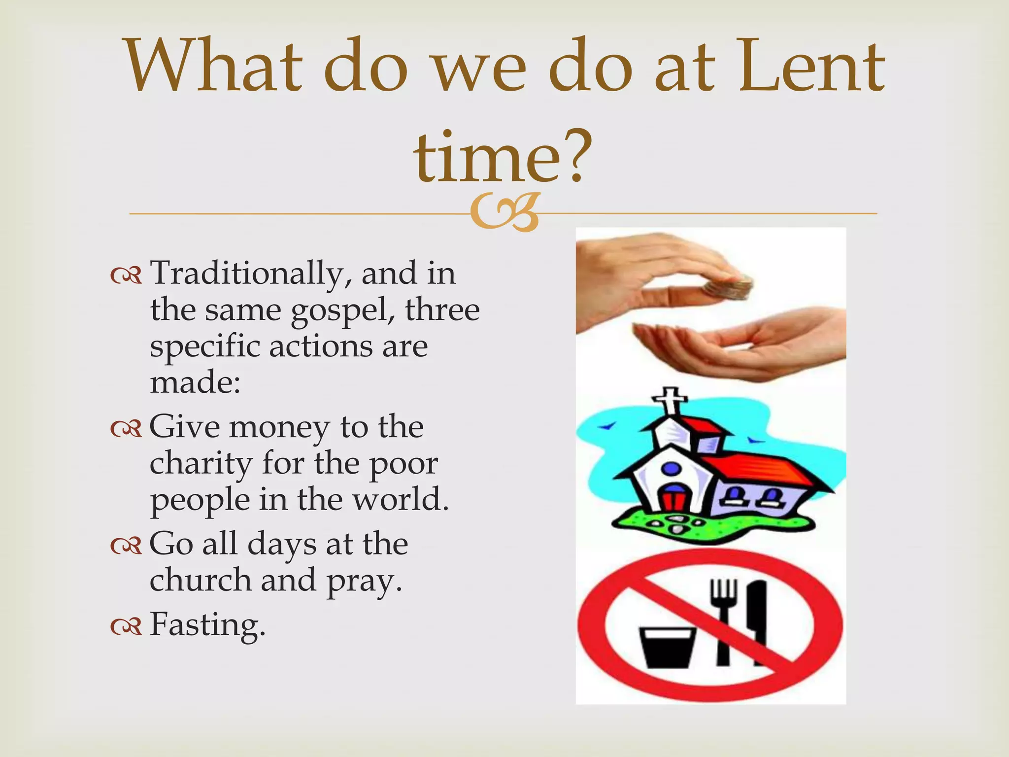 
What do we do at Lent
time?
Traditionally, and in
the same gospel, three
specific actions are
made:
Give money to the
charity for the poor
people in the world.
Go all days at the
church and pray.
Fasting.