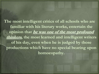The most intelligent critics of all schools who are
   familiar with his literary works, entertain the
   opinion that he was one of the most profound
 thinkers, the most learned and intelligent writers
    of his day, even when he is judged by those
 productions which have no special bearing upon
                   homoeopathy.
 