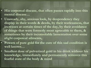 • His corporeal disease, that often passes rapidly into this
  mental disease…
• Unsteady, shy, anxious look, by despondency they
  display in their words & deeds, by their restlessness, that
  increases at certain times of the day, by their avoidance
  of things that were formerly most agreeable to them, &
  sometimes by their inconsolable lamentation over some
  slight corporeal ailments,
• Powers of pure gold for the cure of this sad condition is
  well known…
• Smallest dose of pulverized gold in his drink without his
  knowledge, immediately and permanently removes this
  fearful state of the body & mind
 