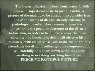 The honest physician whose conscience forbids
    him with superficial haste to invent a delusive
picture of the malady to be cured, or to consider it as
    one of the forms of disease already existing in
   pathological works; whose earnest desire it is to
   investigate the peculiar character of the disease
 before him, in order to be able to restore the pt with
  certainty, the honest physician will observe his pt
minutely, with all his sense, will make the pt and his
attendants detail all hi sufferings and symptoms, and
    will carefully note them down without adding
      anything to or taking anything from them;
         PERCEIVE FAITHFUL PICTURE
 