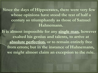 Since the days of Hippocrates, there were very few
       whose opinions have stood the test of half a
       century so triumphantly as those of Samuel
                      Hahnemann.
It is almost impossible for any single man, however
        exalted his genius and talents, to arrive at
      absolute perfection, or to remain entirely free
    from errors; but in the instance of Hahnemann,
    we might almost claim an exception to the rule.
 