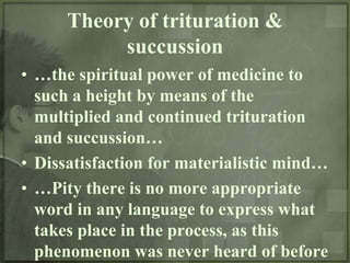 Theory of trituration &
           succussion
• …the spiritual power of medicine to
  such a height by means of the
  multiplied and continued trituration
  and succussion…
• Dissatisfaction for materialistic mind…
• …Pity there is no more appropriate
  word in any language to express what
  takes place in the process, as this
  phenomenon was never heard of before
 