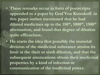 • These remarks occur in form of postscripts
  appended to a paper by Graf Von Korsakoff. in
  this paper author mentioned that he had
  diluted medicines up to the 150th, 1000th, 1500th
  attenuation, and found that degree of dilution
  quite efficacious.
• He starts the idea that possibly the material
  division of the medicinal substance attains its
  limit at the their or sixth dilution, and that the
  subsequent attenuations obtain their medicinal
  properties by a kind of infection or
  communication of the medicinal power.
 