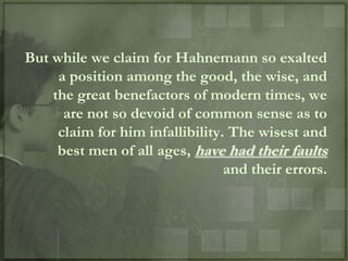 But while we claim for Hahnemann so exalted
     a position among the good, the wise, and
    the great benefactors of modern times, we
      are not so devoid of common sense as to
     claim for him infallibility. The wisest and
     best men of all ages, have had their faults
                                 and their errors.
 