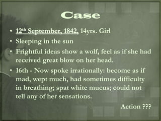 Case
• 12th September, 1842, 14yrs. Girl
• Sleeping in the sun
• Frightful ideas show a wolf, feel as if she had
  received great blow on her head.
• 16th - Now spoke irrationally: become as if
  mad, wept much, had sometimes difficulty
  in breathing; spat white mucus; could not
  tell any of her sensations.
                                      Action ???
 